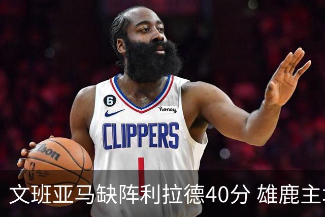 文班亚马缺阵利拉德40分 雄鹿主场战胜马刺